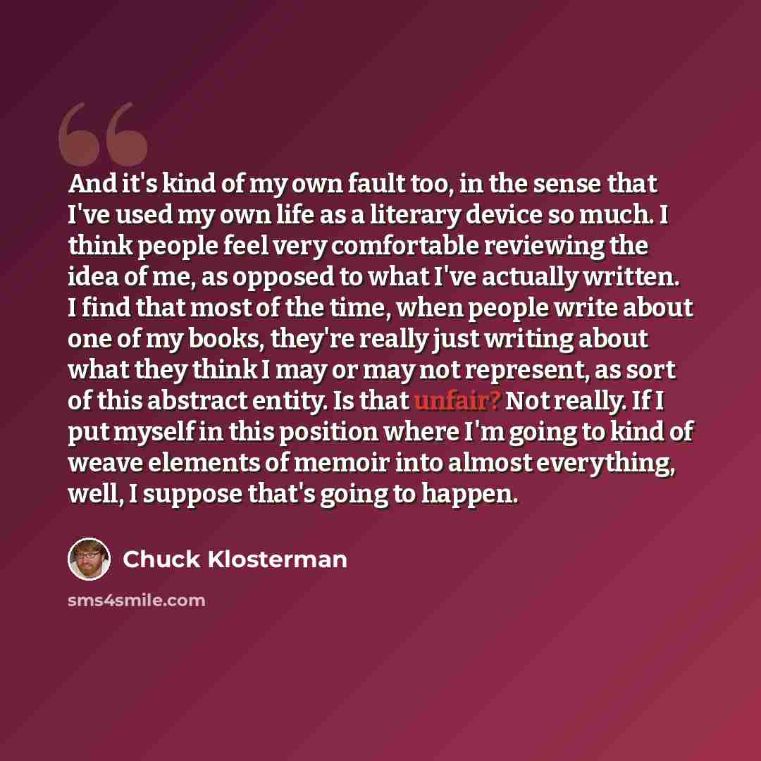 “And it's kind of my own fault too, in the sense that I've used my own life as a literary device so much. I think people feel very comfortable reviewing the idea of me, as opposed to what I've actually written. I find that most of the time, when people write about one of my books, they're really…” quote by Chuck Klosterman