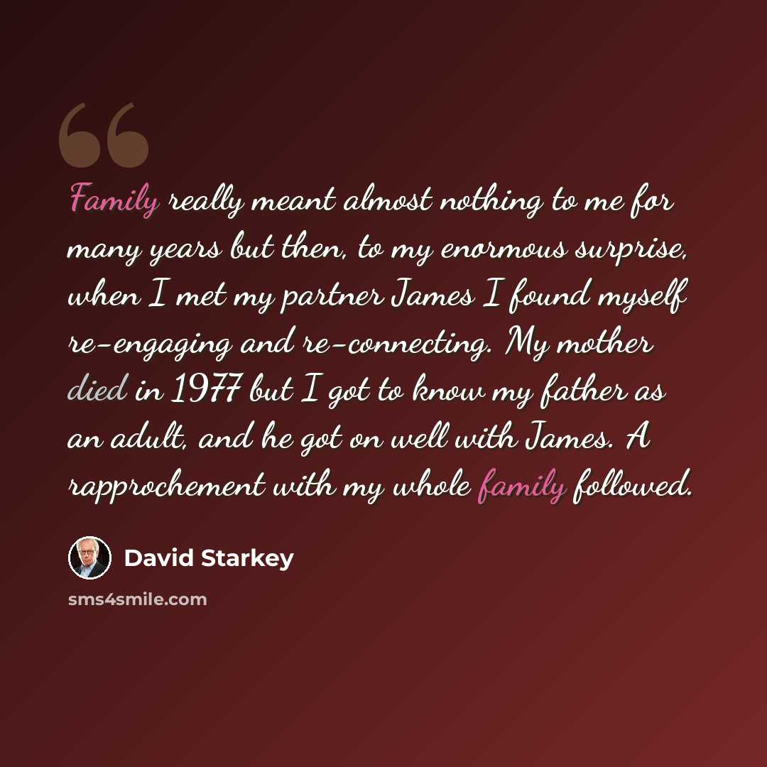 “Family really meant almost nothing to me for many years but then, to my enormous surprise, when I met my partner James I found myself re-engaging and re-connecting. My mother died in 1977 but I got to know my father as an adult, and he got on well with James. A rapprochement with my whole family…” quote by David Starkey