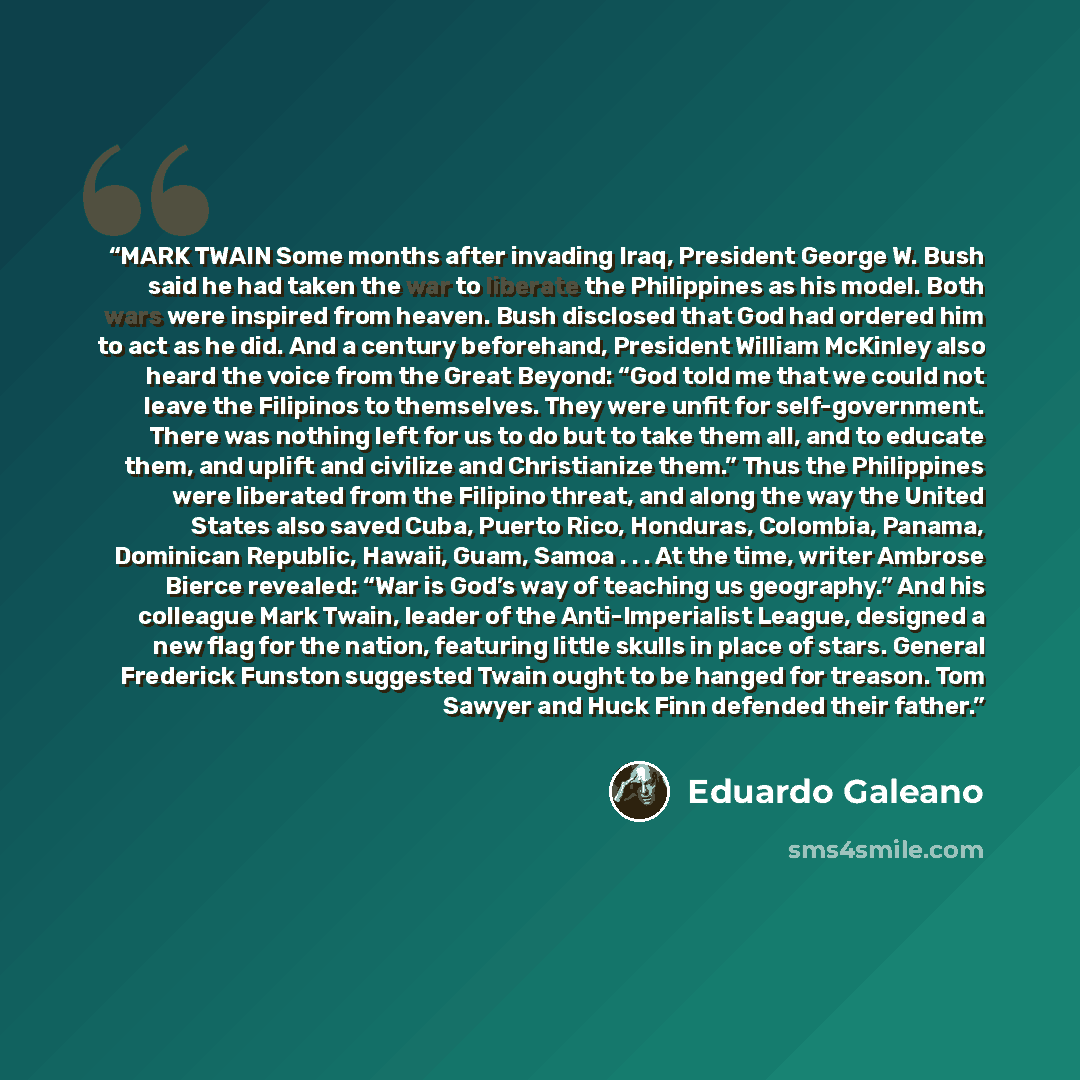 “MARK TWAIN Some months after invading Iraq, President George W. Bush said he had taken the war to liberate the Philippines as his model. Both wars were inspired from heaven. Bush disclosed that God had ordered him to act as he did. And a century beforehand, President William McKinley also heard…” quote by Eduardo Galeano