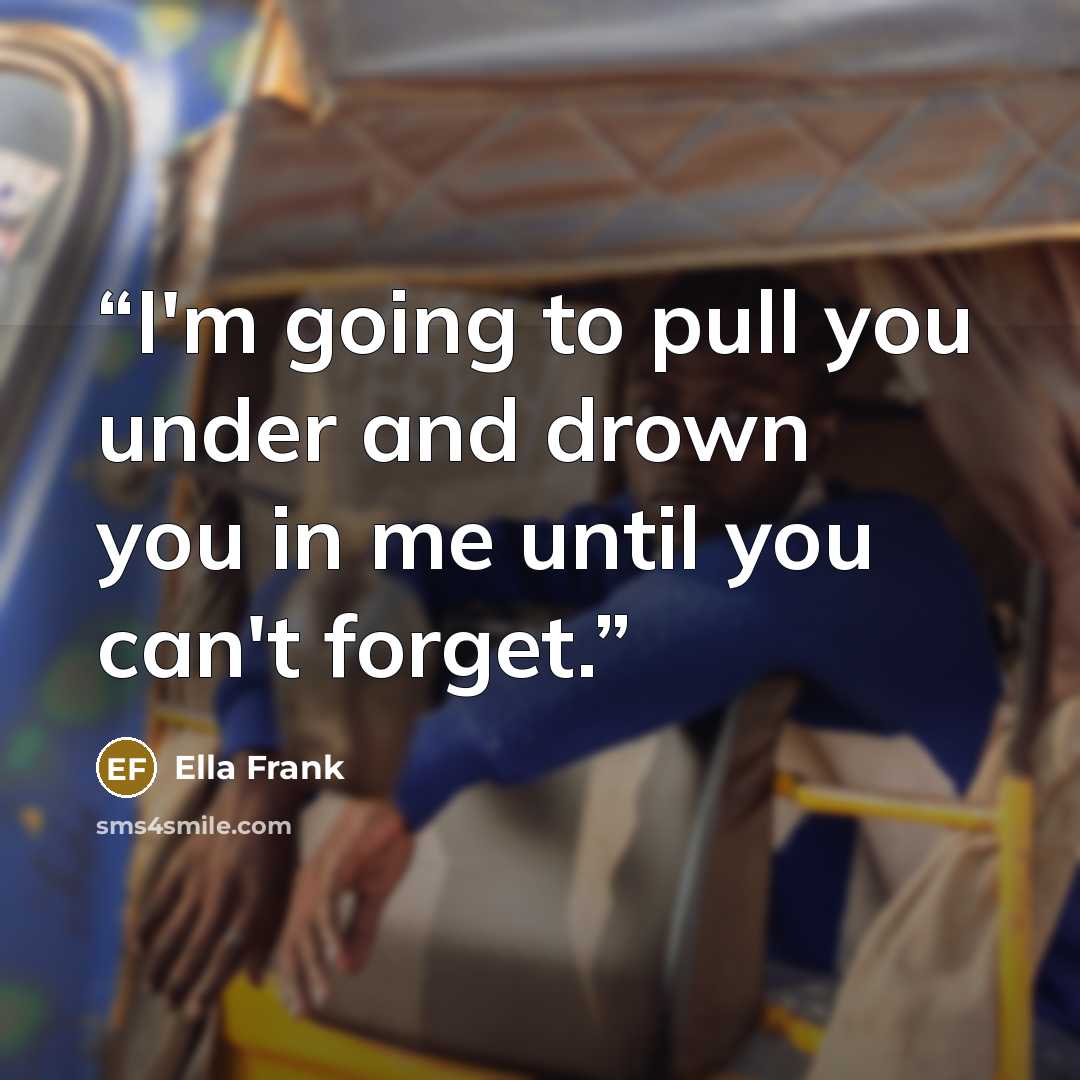 “I'm going to pull you under and drown you in me until you can't forget.” quote by Ella Frank