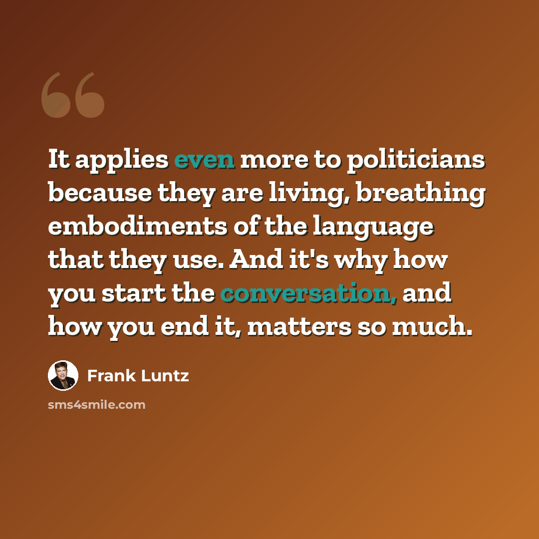 “It applies even more to politicians because they are living, breathing embodiments of the language that they use. And it's why how you start the conversation, and how you end it, matters so much.” quote by Frank Luntz