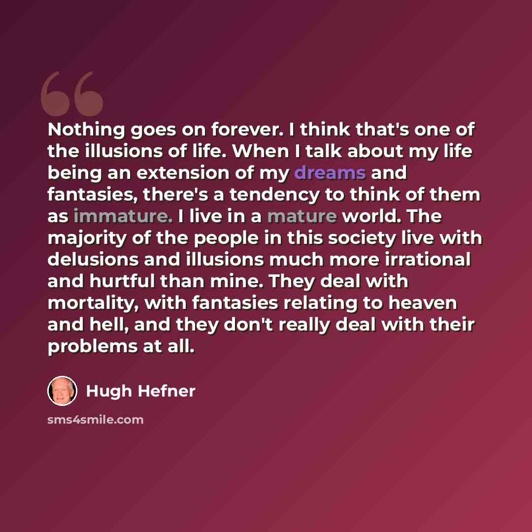 “Nothing goes on forever. I think that's one of the illusions of life. When I talk about my life being an extension of my dreams and fantasies, there's a tendency to think of them as immature. I live in a mature world. The majority of the people in this society live with delusions and illusions…” quote by Hugh Hefner