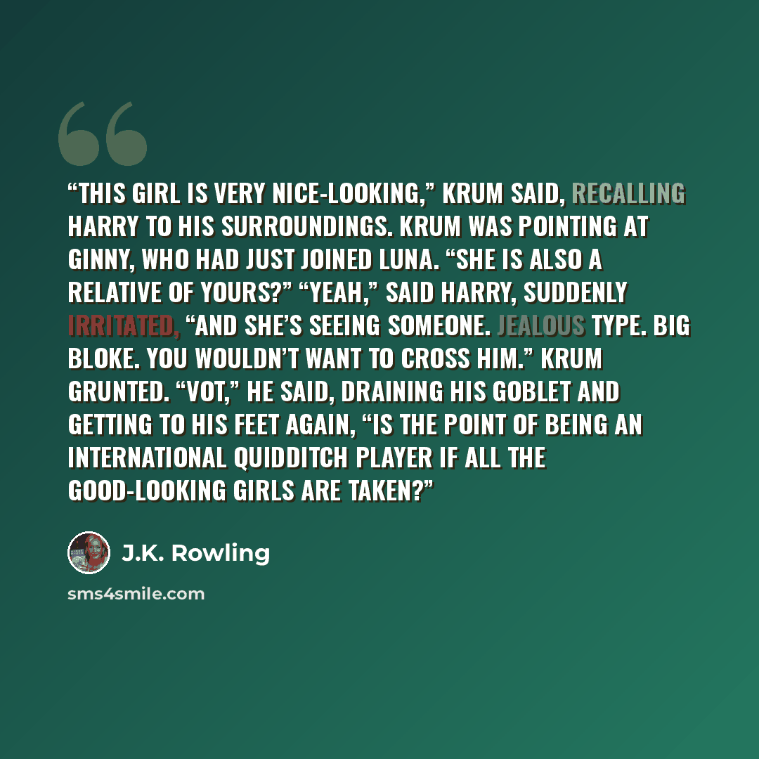 “This girl is very nice-looking,” Krum said, recalling Harry to his surroundings. Krum was pointing at Ginny, who had just joined Luna. “She is also a relative of yours?” “Yeah,” said Harry, suddenly irritated, “and she’s seeing someone. Jealous type. Big bloke. You wouldn’t want to cross him.”…” quote by J.K. Rowling