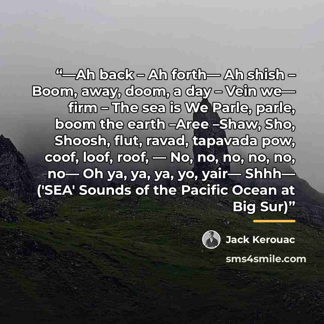 “—Ah back – Ah forth— Ah shish – Boom, away, doom, a day – Vein we— firm – The sea is We Parle, parle, boom the earth –Aree –Shaw, Sho, Shoosh, flut, ravad, tapavada pow, coof, loof, roof, — No, no, no, no, no, no— Oh ya, ya, ya, yo, yair— Shhh— ('SEA' Sounds of the Pacific Ocean at Big Sur)” quote by Jack Kerouac