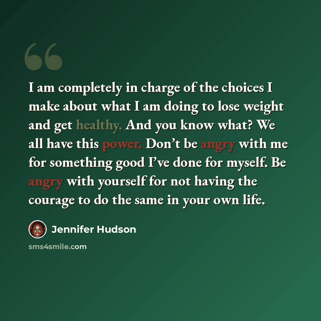“I am completely in charge of the choices I make about what I am doing to lose weight and get healthy. And you know what? We all have this power. Don’t be angry with me for something good I’ve done for myself. Be angry with yourself for not having the courage to do the same in your own life.” quote by Jennifer Hudson