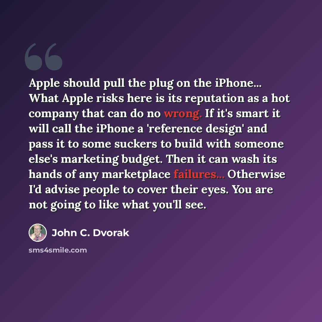 “Apple should pull the plug on the iPhone... What Apple risks here is its reputation as a hot company that can do no wrong. If it's smart it will call the iPhone a 'reference design' and pass it to some suckers to build with someone else's marketing budget. Then it can wash its hands of any…” quote by John C. Dvorak