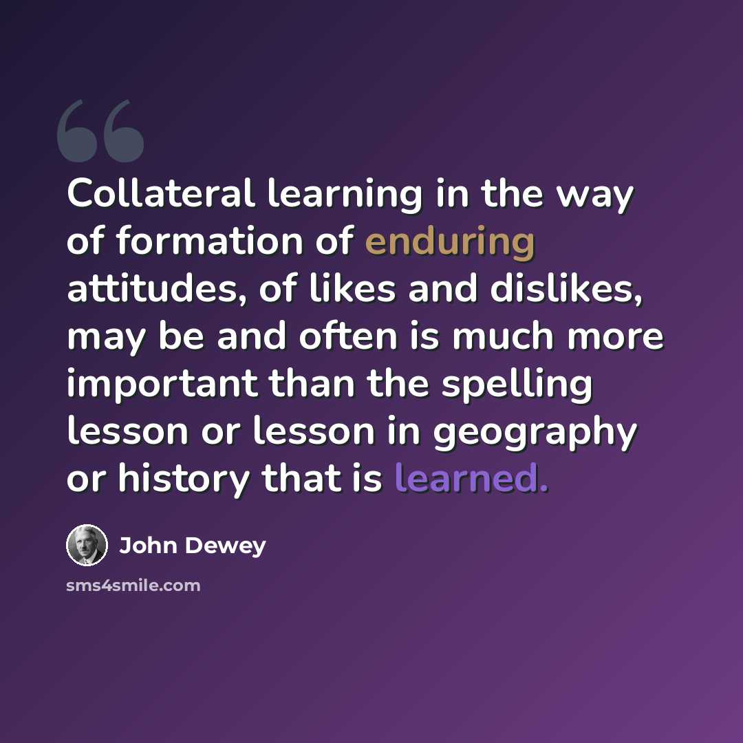 “Collateral learning in the way of formation of enduring attitudes, of likes and dislikes, may be and often is much more important than the spelling lesson or lesson in geography or history that is learned.” quote by John Dewey