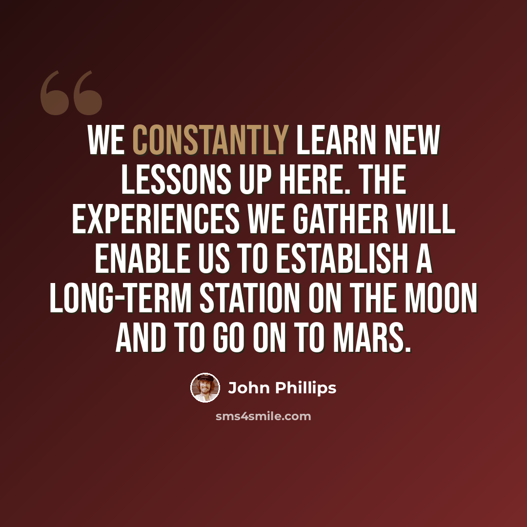 “We constantly learn new lessons up here. The experiences we gather will enable us to establish a long-term station on the moon and to go on to Mars.” quote by John Phillips