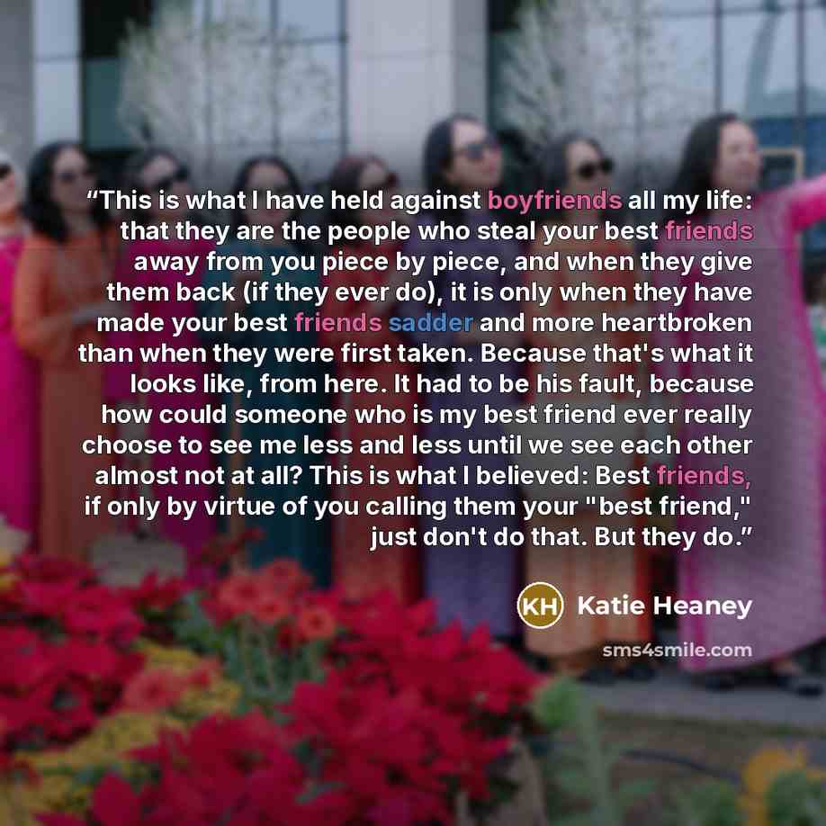 “This is what I have held against boyfriends all my life: that they are the people who steal your best friends away from you piece by piece, and when they give them back (if they ever do), it is only when they have made your best friends sadder and more heartbroken than when they were first taken…” quote by Katie Heaney