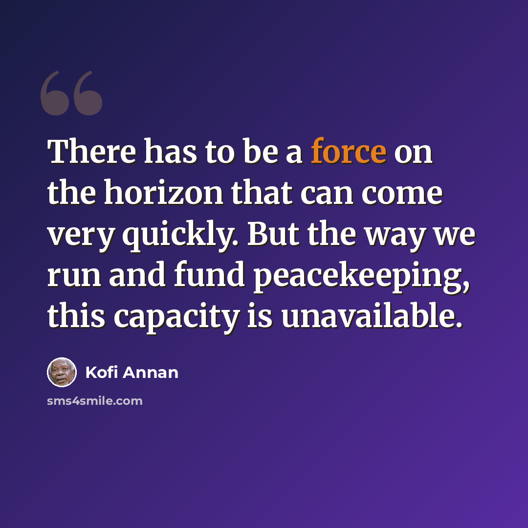 “There has to be a force on the horizon that can come very quickly. But the way we run and fund peacekeeping, this capacity is unavailable.” quote by Kofi Annan