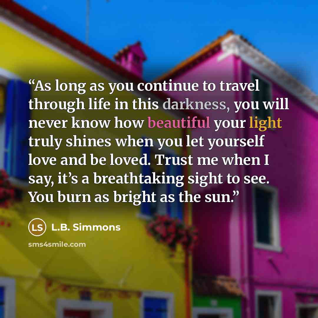 “As long as you continue to travel through life in this darkness, you will never know how beautiful your light truly shines when you let yourself love and be loved. Trust me when I say, it’s a breathtaking sight to see. You burn as bright as the sun.” quote by L.B. Simmons