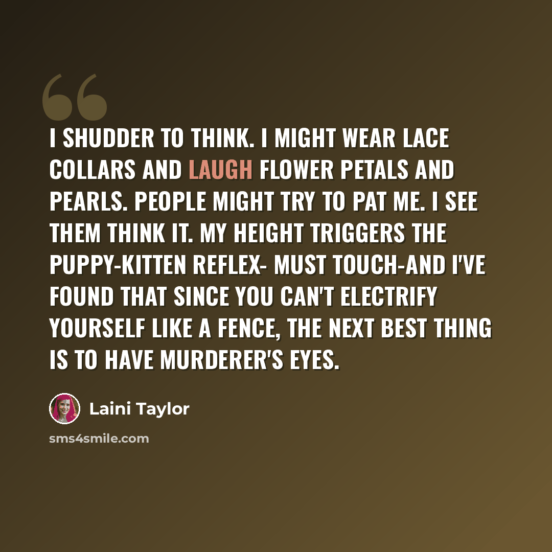 “I shudder to think. I might wear lace collars and laugh flower petals and pearls. People might try to pat me. I see them think it. My height triggers the puppy-kitten reflex- Must touch-and I've found that since you can't electrify yourself like a fence, the next best thing is to have murderer's…” quote by Laini Taylor
