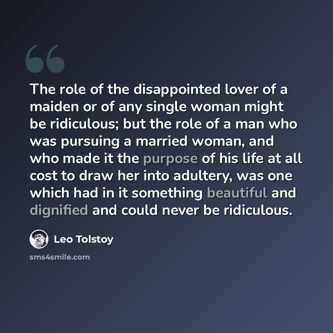 “The role of the disappointed lover of a maiden or of any single woman might be ridiculous; but the role of a man who was pursuing a married woman, and who made it the purpose of his life at all cost to draw her into adultery, was one which had in it something beautiful and dignified and could…” quote by Leo Tolstoy