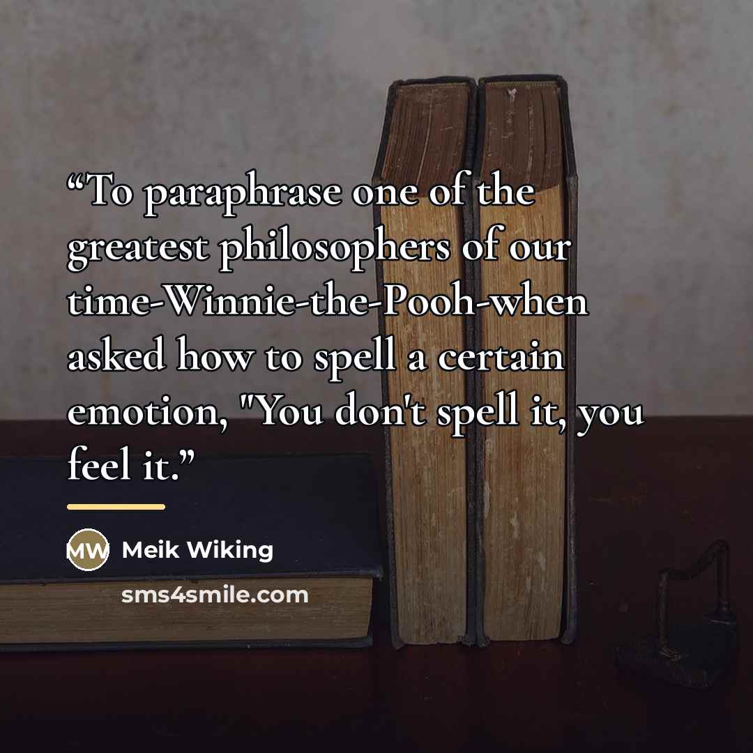 “To paraphrase one of the greatest philosophers of our time-Winnie-the-Pooh-when asked how to spell a certain emotion, "You don't spell it, you feel it.” quote by Meik Wiking