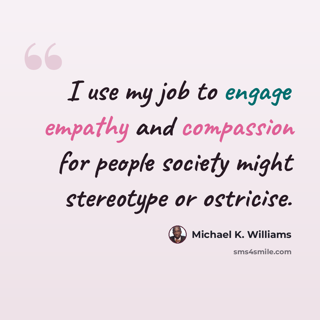 “I use my job to engage empathy and compassion for people society might stereotype or ostricise.” quote by Michael K. Williams
