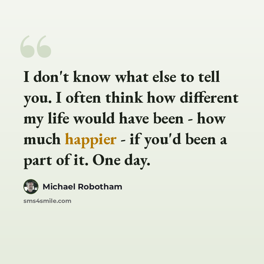 “I don't know what else to tell you. I often think how different my life would have been - how much happier - if you'd been a part of it. One day.” quote by Michael Robotham