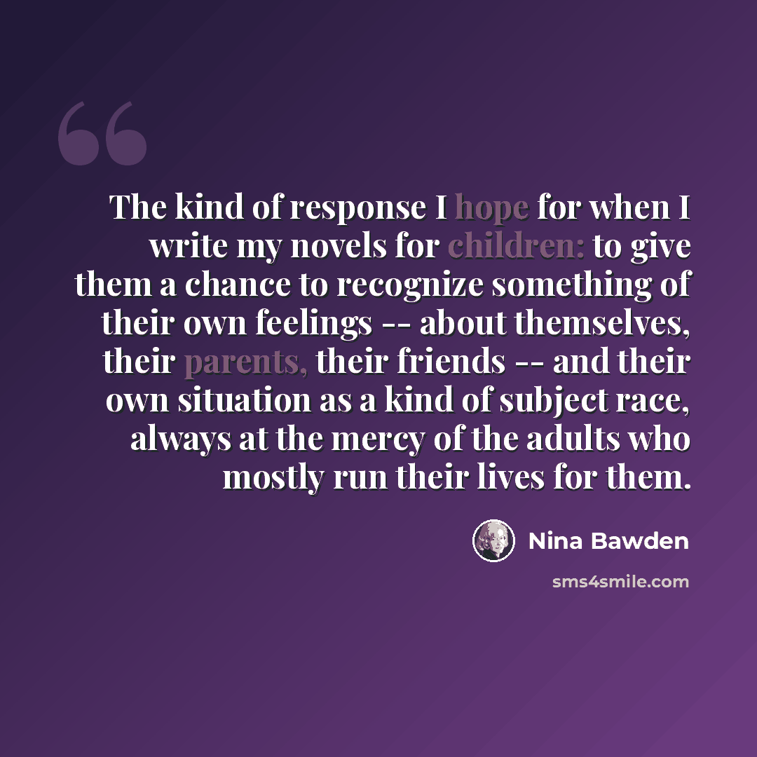 “The kind of response I hope for when I write my novels for children: to give them a chance to recognize something of their own feelings -- about themselves, their parents, their friends -- and their own situation as a kind of subject race, always at the mercy of the adults who mostly run their…” quote by Nina Bawden