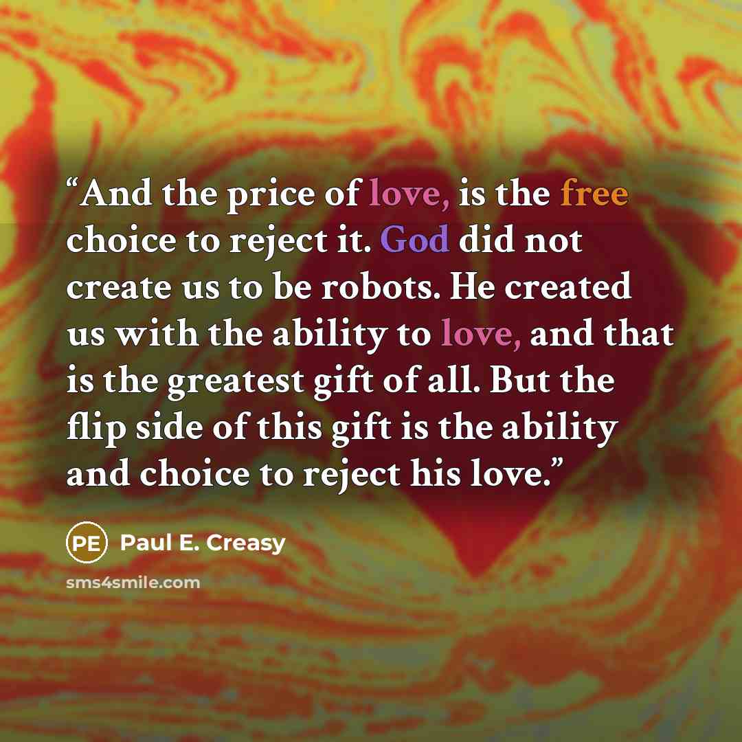 “And the price of love, is the free choice to reject it. God did not create us to be robots. He created us with the ability to love, and that is the greatest gift of all. But the flip side of this gift is the ability and choice to reject his love.” quote by Paul E. Creasy