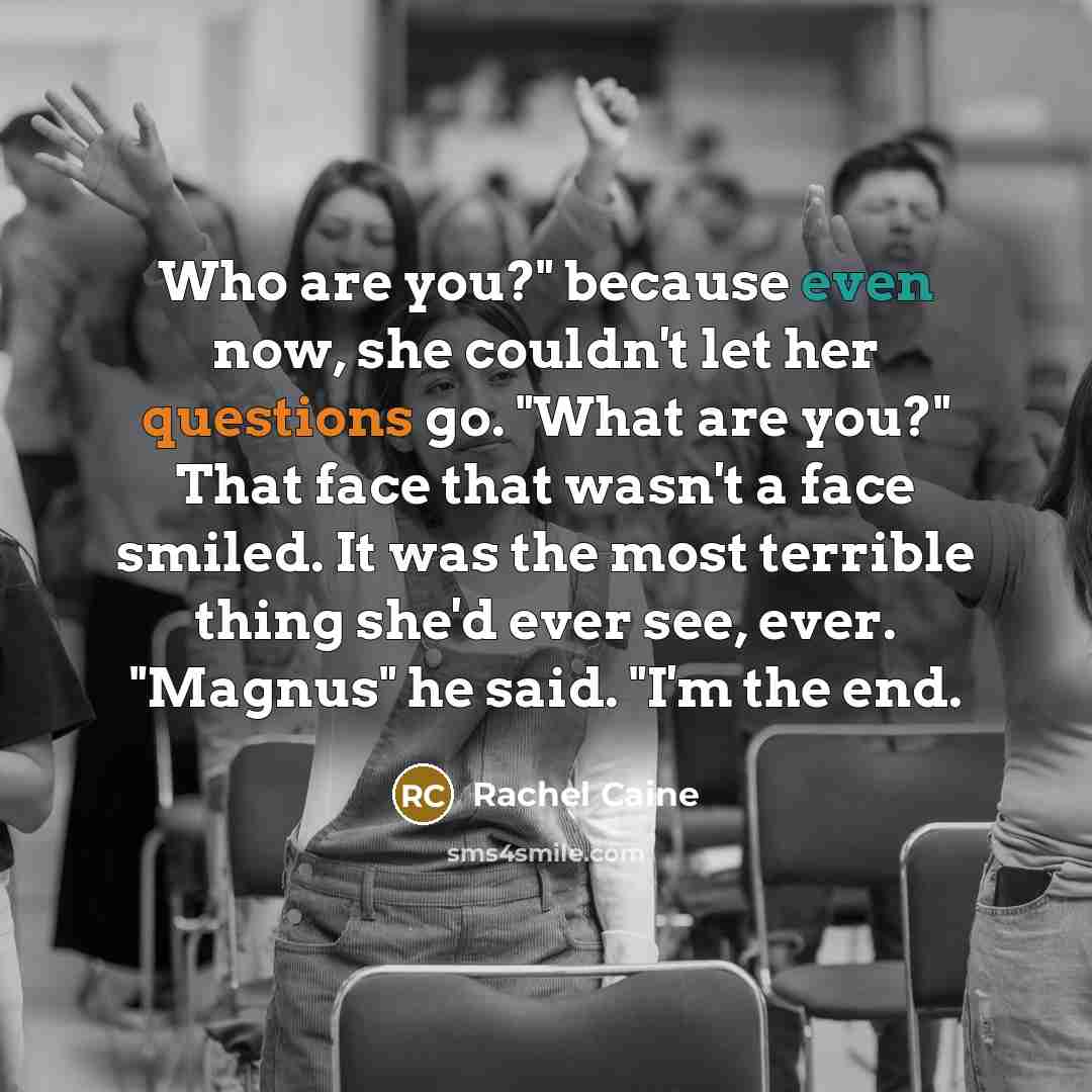 “Who are you?" because even now, she couldn't let her questions go. "What are you?" That face that wasn't a face smiled. It was the most terrible thing she'd ever see, ever. "Magnus" he said. "I'm the end.” quote by Rachel Caine