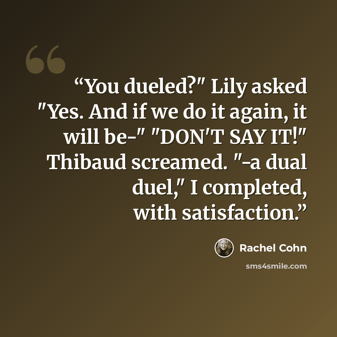 “You dueled?" Lily asked "Yes. And if we do it again, it will be-" "DON'T SAY IT!" Thibaud screamed. "-a dual duel," I completed, with satisfaction.” quote by Rachel Cohn