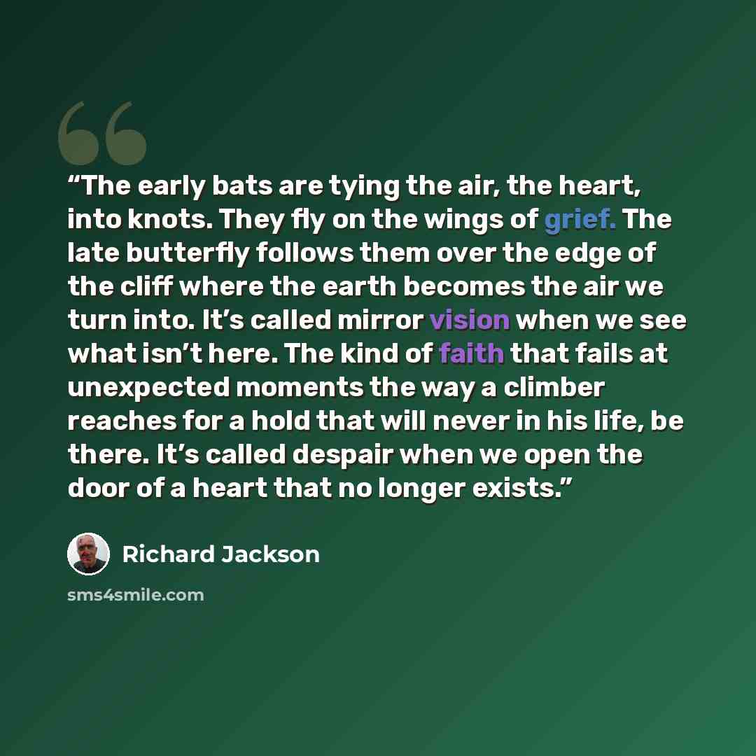 “The early bats are tying the air, the heart, into knots. They fly on the wings of grief. The late butterfly follows them over the edge of the cliff where the earth becomes the air we turn into. It’s called mirror vision when we see what isn’t here. The kind of faith that fails at unexpected…” quote by Richard Jackson