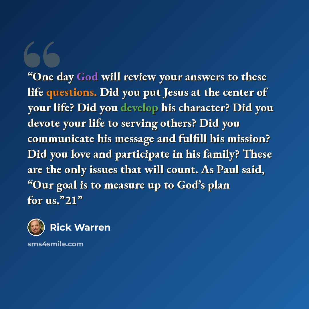 “One day God will review your answers to these life questions. Did you put Jesus at the center of your life? Did you develop his character? Did you devote your life to serving others? Did you communicate his message and fulfill his mission? Did you love and participate in his family? These are the…” quote by Rick Warren