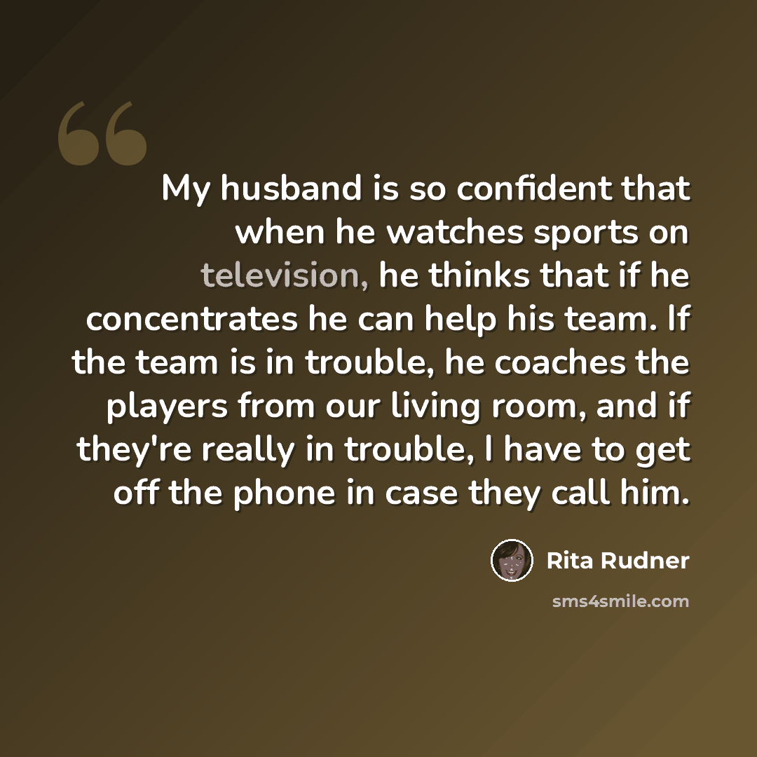 “My husband is so confident that when he watches sports on television, he thinks that if he concentrates he can help his team. If the team is in trouble, he coaches the players from our living room, and if they're really in trouble, I have to get off the phone in case they call him.” quote by Rita Rudner