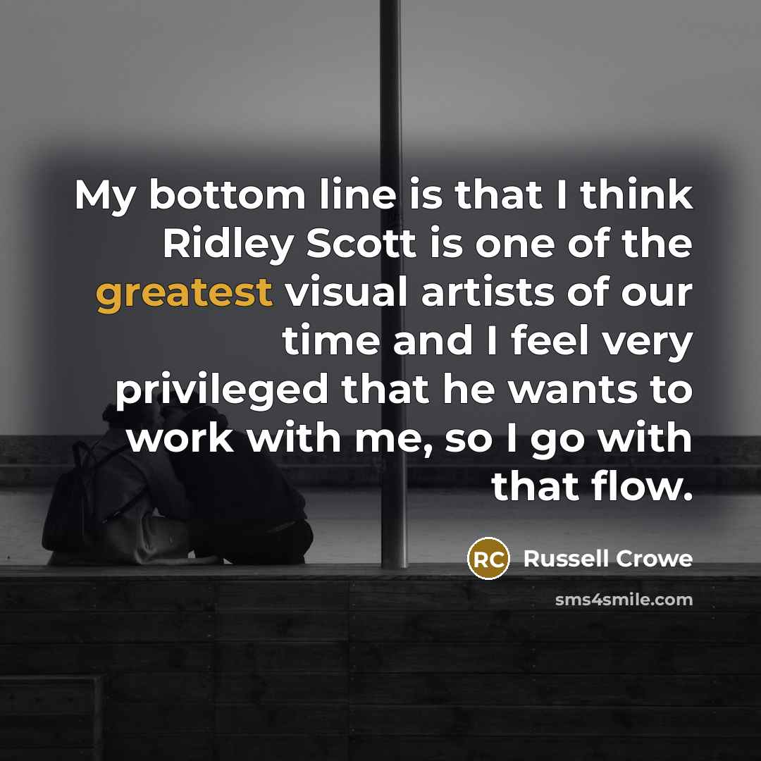 “My bottom line is that I think Ridley Scott is one of the greatest visual artists of our time and I feel very privileged that he wants to work with me, so I go with that flow.” quote by Russell Crowe