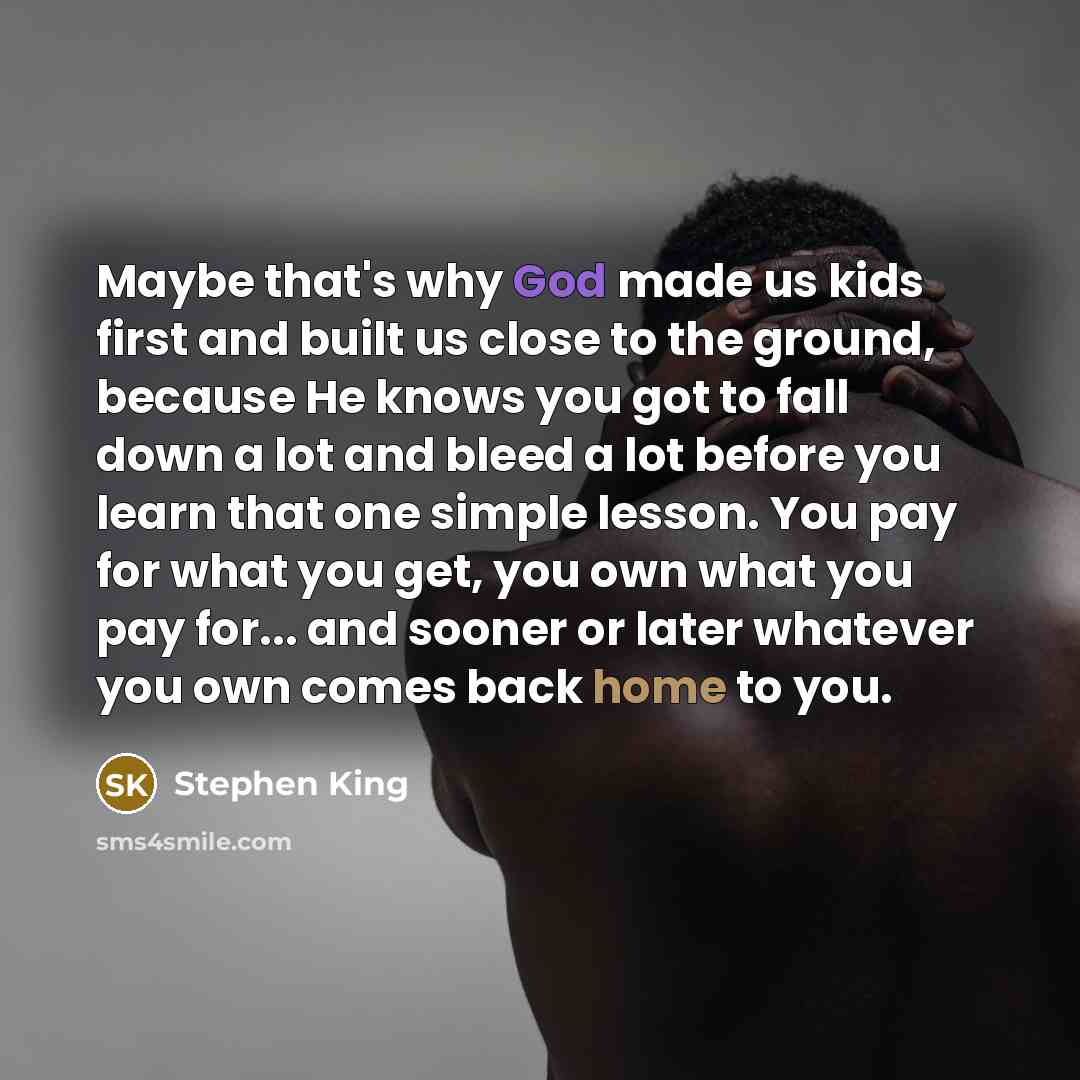 “Maybe that's why God made us kids first and built us close to the ground, because He knows you got to fall down a lot and bleed a lot before you learn that one simple lesson. You pay for what you get, you own what you pay for... and sooner or later whatever you own comes back home to you.” quote by Stephen King