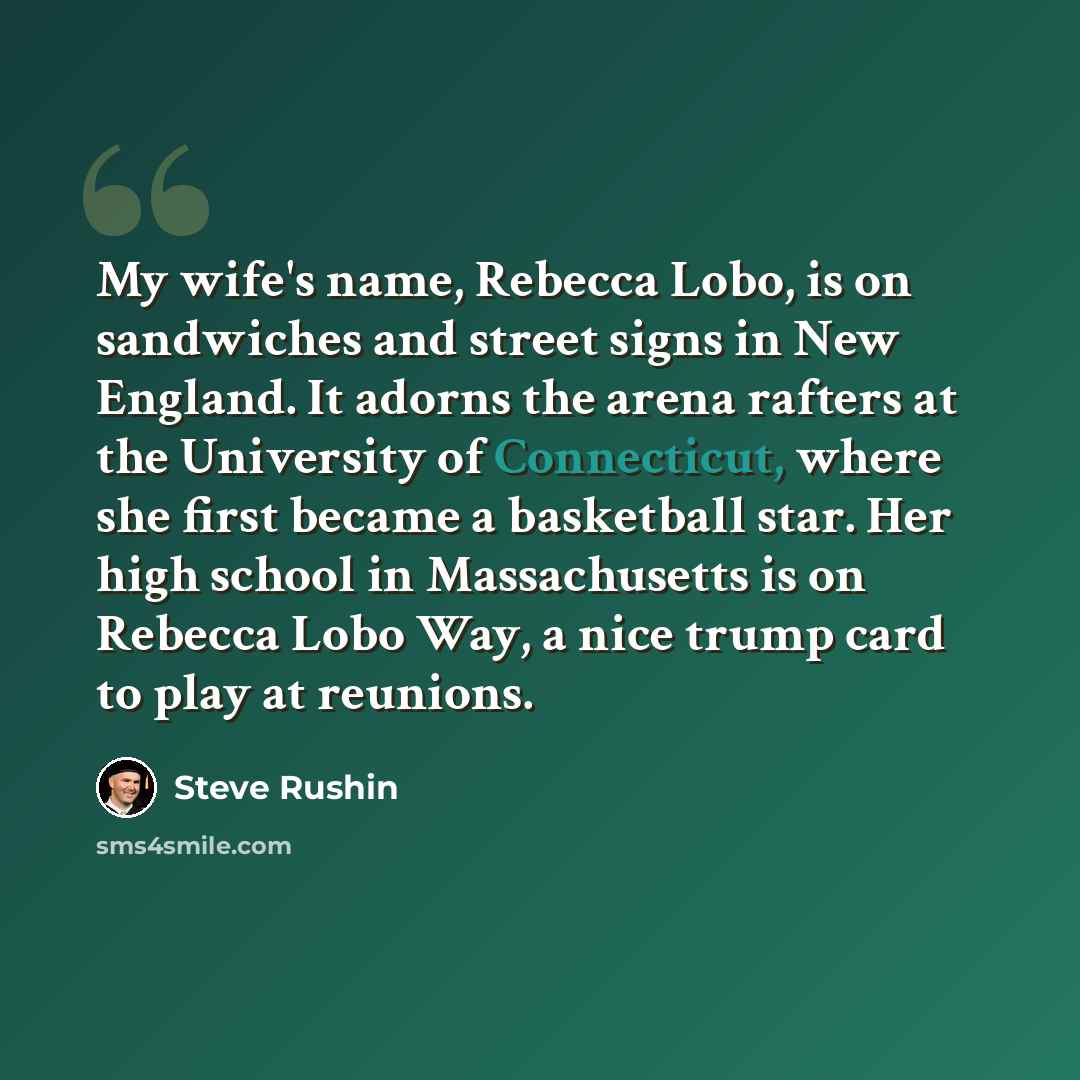 “My wife's name, Rebecca Lobo, is on sandwiches and street signs in New England. It adorns the arena rafters at the University of Connecticut, where she first became a basketball star. Her high school in Massachusetts is on Rebecca Lobo Way, a nice trump card to play at reunions.” quote by Steve Rushin