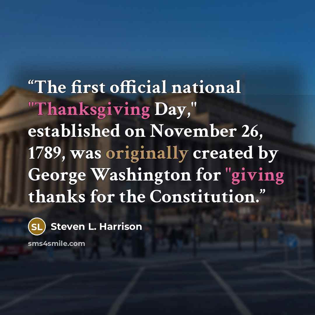 “The first official national "Thanksgiving Day," established on November 26, 1789, was originally created by George Washington for "giving thanks for the Constitution.” quote by Steven L. Harrison