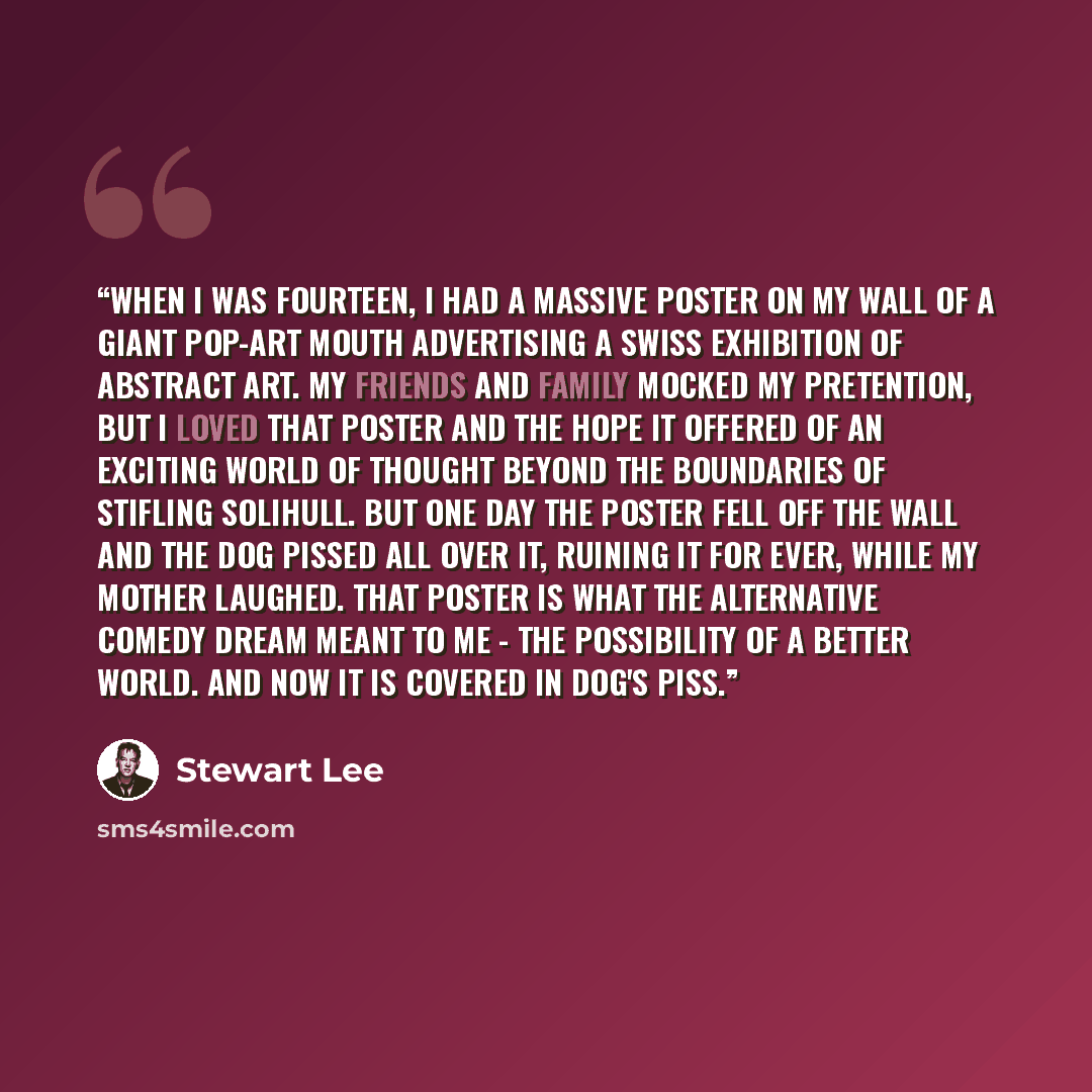 “When I was fourteen, I had a massive poster on my wall of a giant pop-art mouth advertising a Swiss exhibition of abstract art. My friends and family mocked my pretention, but I loved that poster and the hope it offered of an exciting world of thought beyond the boundaries of stifling Solihull…” quote by Stewart Lee