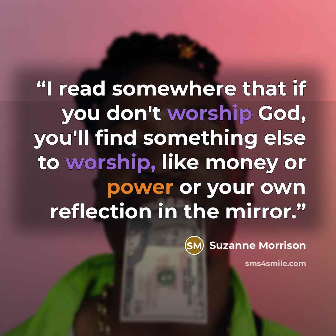 “I read somewhere that if you don't worship God, you'll find something else to worship, like money or power or your own reflection in the mirror.” quote by Suzanne Morrison