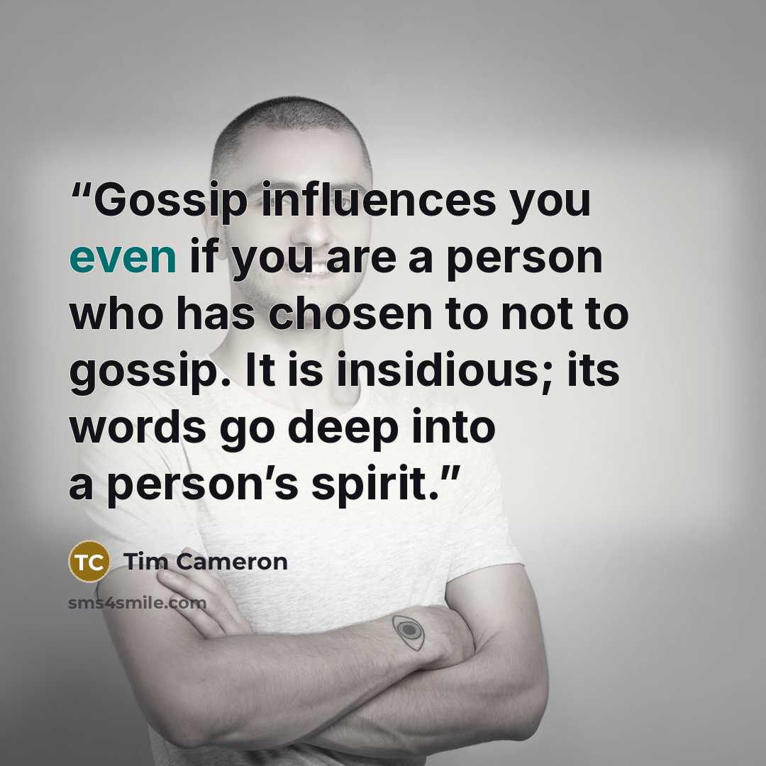 “Gossip influences you even if you are a person who has chosen to not to gossip. It is insidious; its words go deep into a person’s spirit.” quote by Tim Cameron
