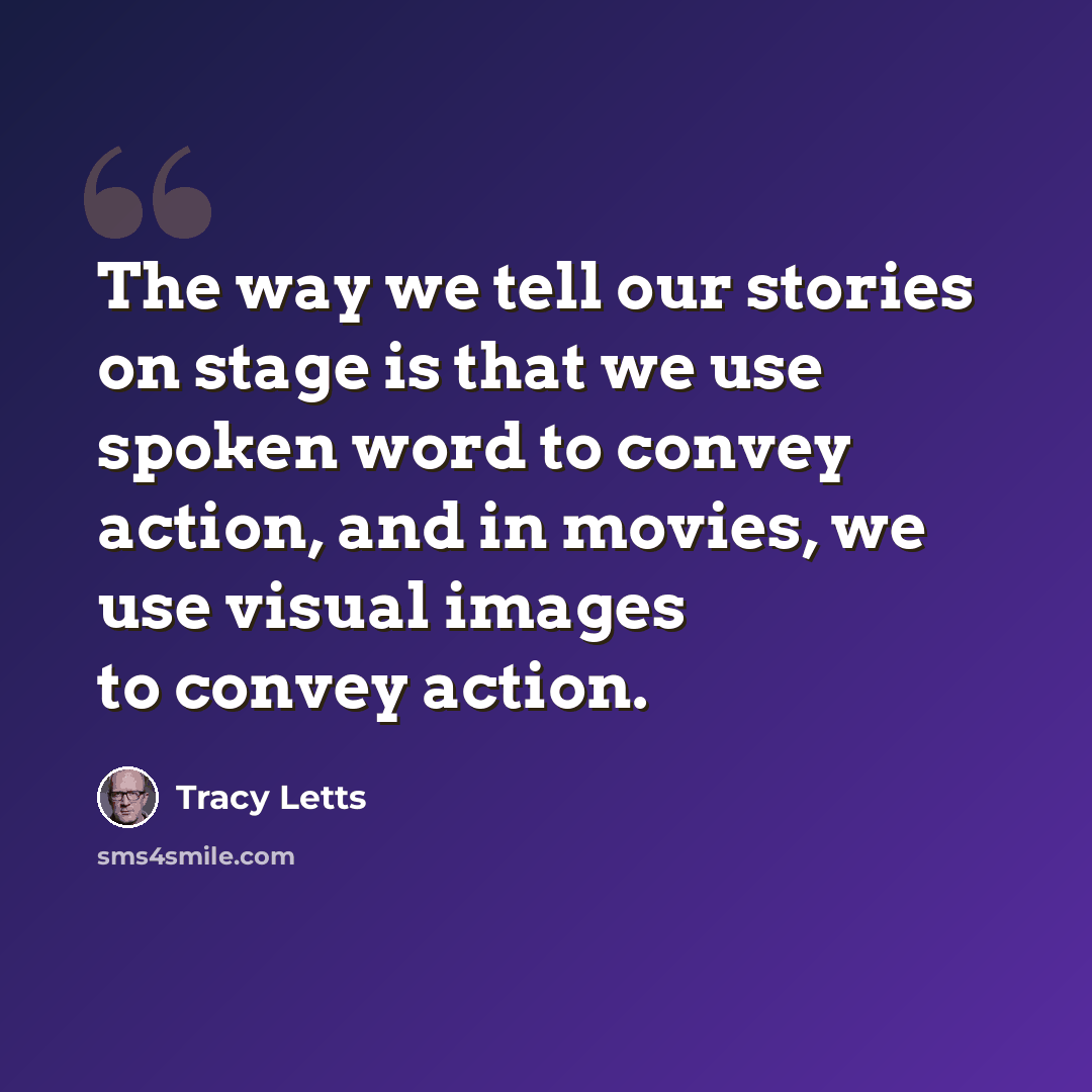 “The way we tell our stories on stage is that we use spoken word to convey action, and in movies, we use visual images to convey action.” quote by Tracy Letts