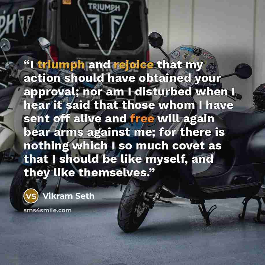 “I triumph and rejoice that my action should have obtained your approval; nor am I disturbed when I hear it said that those whom I have sent off alive and free will again bear arms against me; for there is nothing which I so much covet as that I should be like myself, and they like themselves.” quote by Vikram Seth