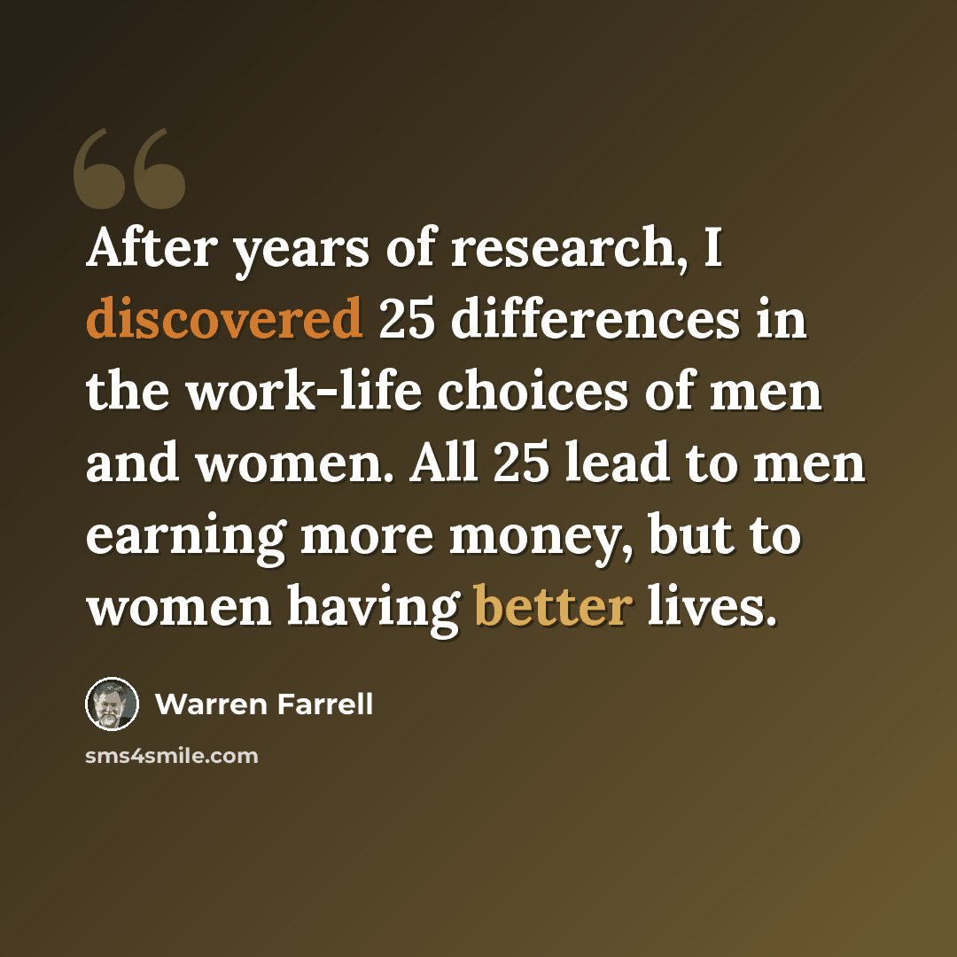 “After years of research, I discovered 25 differences in the work-life choices of men and women. All 25 lead to men earning more money, but to women having better lives.” quote by Warren Farrell