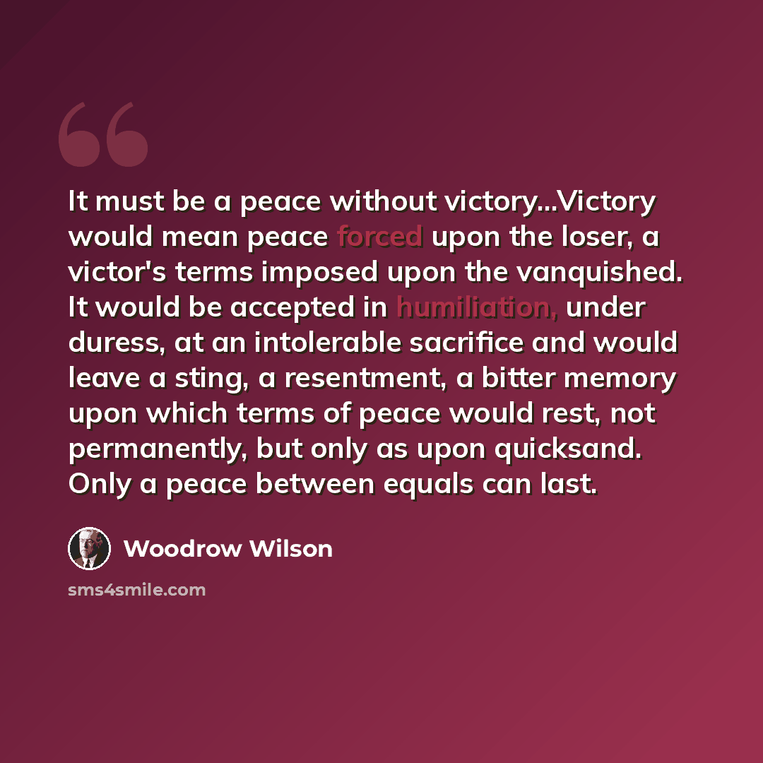 “It must be a peace without victory...Victory would mean peace forced upon the loser, a victor's terms imposed upon the vanquished. It would be accepted in humiliation, under duress, at an intolerable sacrifice and would leave a sting, a resentment, a bitter memory upon which terms of peace would…” quote by Woodrow Wilson