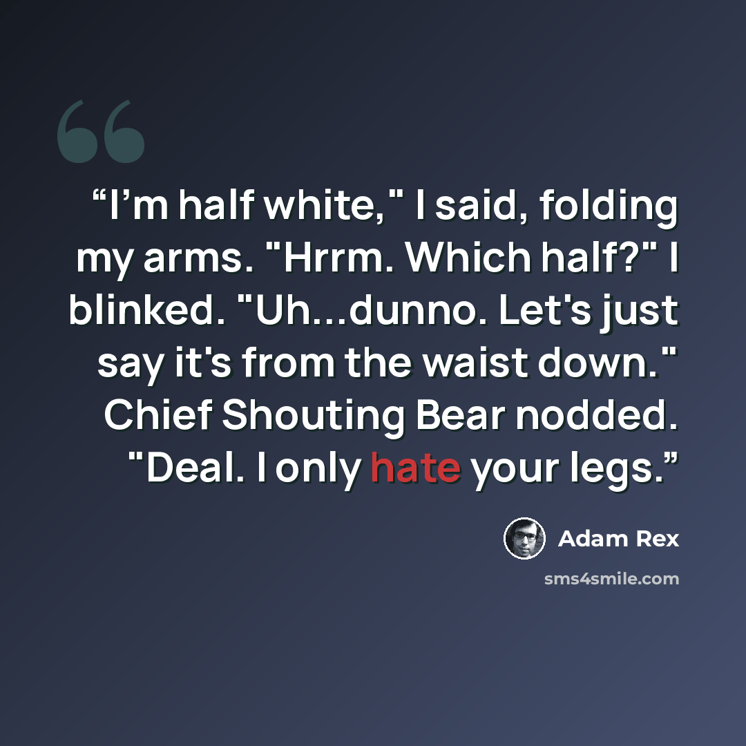 “I'm half white," I said, folding my arms. "Hrrm. Which half?" I blinked. "Uh...dunno. Let's just say it's from the waist down." Chief Shouting Bear nodded. "Deal. I only hate your legs.” quote by Adam Rex
