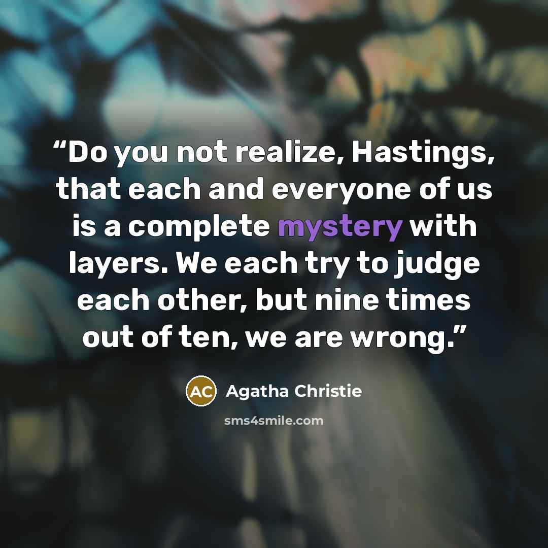 “Do you not realize, Hastings, that each and everyone of us is a complete mystery with layers. We each try to judge each other, but nine times out of ten, we are wrong.” quote by Agatha Christie