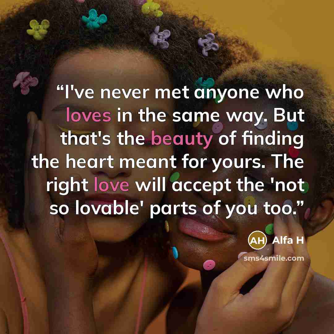 “I've never met anyone who loves in the same way. But that's the beauty of finding the heart meant for yours. The right love will accept the 'not so lovable' parts of you too.” quote by Alfa H
