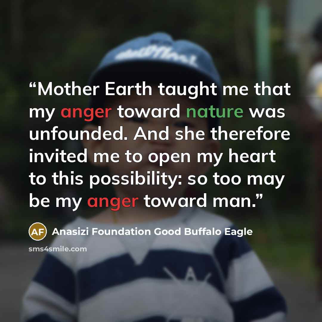 “Mother Earth taught me that my anger toward nature was unfounded. And she therefore invited me to open my heart to this possibility: so too may be my anger toward man.” quote by Anasizi Foundation Good Buffalo Eagle