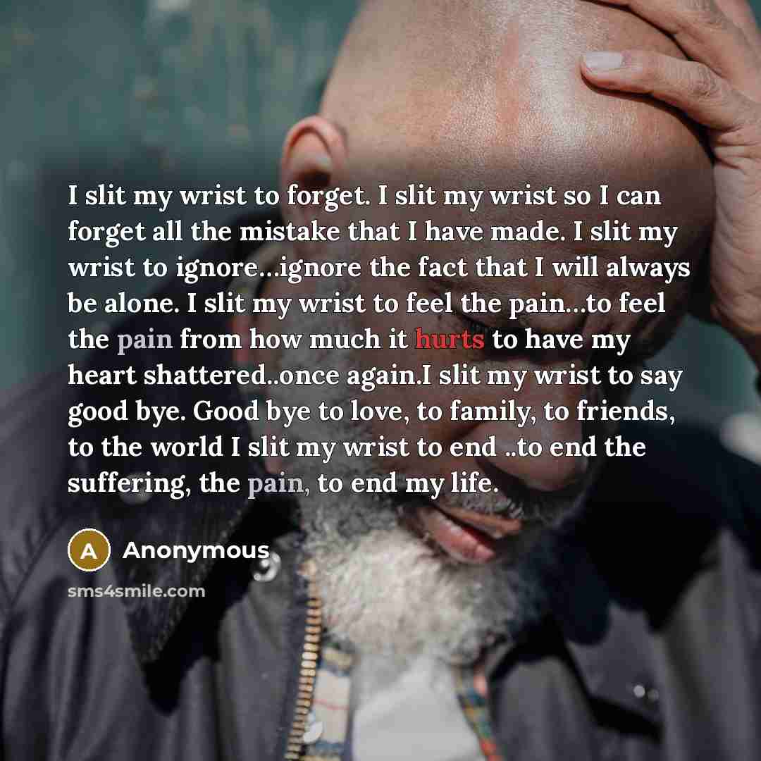 “I slit my wrist to forget. I slit my wrist so I can forget all the mistake that I have made. I slit my wrist to ignore…ignore the fact that I will always be alone. I slit my wrist to feel the pain…to feel the pain from how much it hurts to have my heart shattered..once again.I slit my wrist to say…” quote by Anonymous