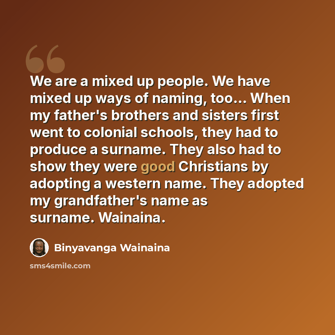 “We are a mixed up people. We have mixed up ways of naming, too... When my father's brothers and sisters first went to colonial schools, they had to produce a surname. They also had to show they were good Christians by adopting a western name. They adopted my grandfather's name as surname. Wainaina.” quote by Binyavanga Wainaina