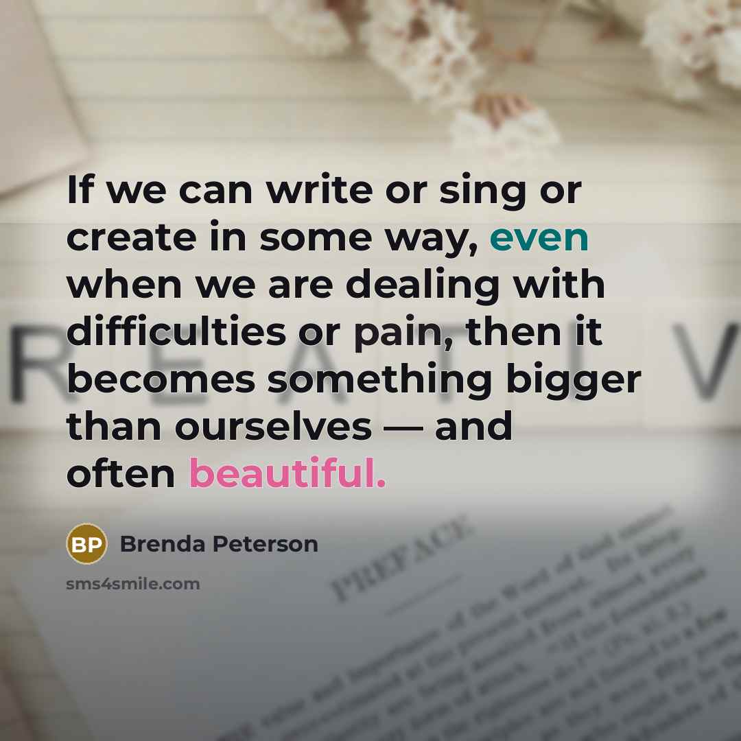 “If we can write or sing or create in some way, even when we are dealing with difficulties or pain, then it becomes something bigger than ourselves — and often beautiful.” quote by Brenda Peterson