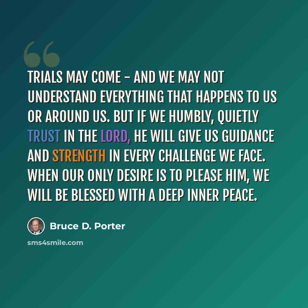 “Trials may come - and we may not understand everything that happens to us or around us. But if we humbly, quietly trust in the Lord, He will give us guidance and strength in every challenge we face. When our only desire is to please Him, we will be blessed with a deep inner peace.” quote by Bruce D. Porter