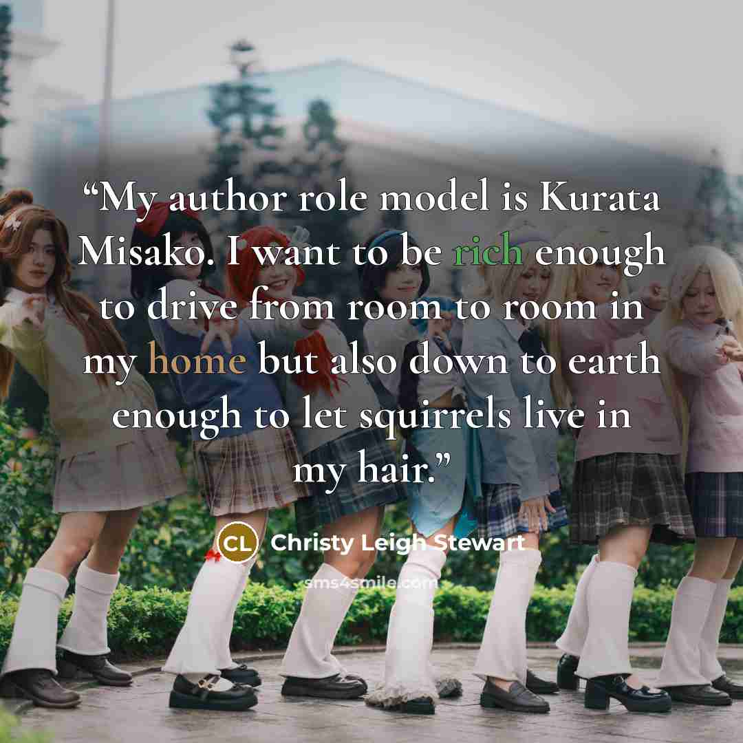 “My author role model is Kurata Misako. I want to be rich enough to drive from room to room in my home but also down to earth enough to let squirrels live in my hair.” quote by Christy Leigh Stewart