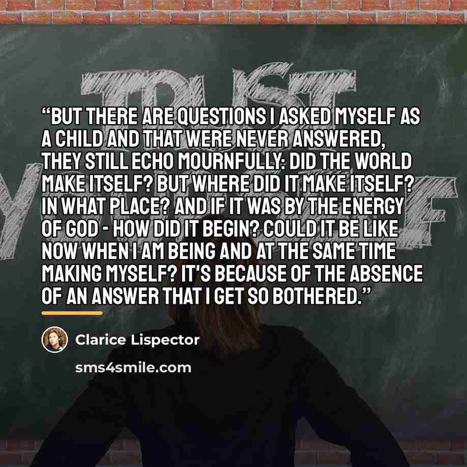 “But there are questions I asked myself as a child and that were never answered, they still echo mournfully: did the world make itself? But where did it make itself? in what place? And if it was by the energy of God - how did it begin? could it be like now when I am being and at the same time…” quote by Clarice Lispector