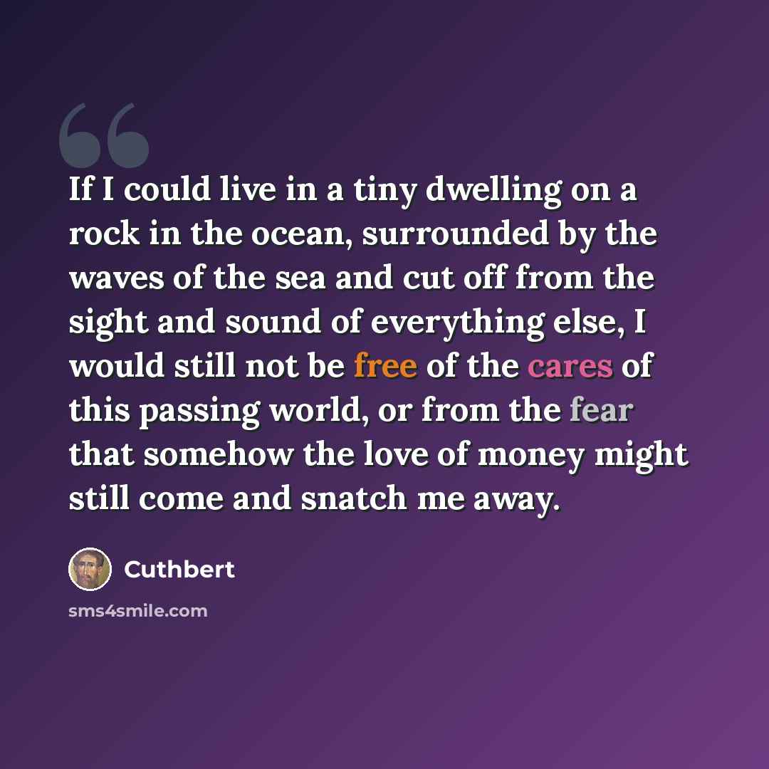 “If I could live in a tiny dwelling on a rock in the ocean, surrounded by the waves of the sea and cut off from the sight and sound of everything else, I would still not be free of the cares of this passing world, or from the fear that somehow the love of money might still come and snatch me away.” quote by Cuthbert