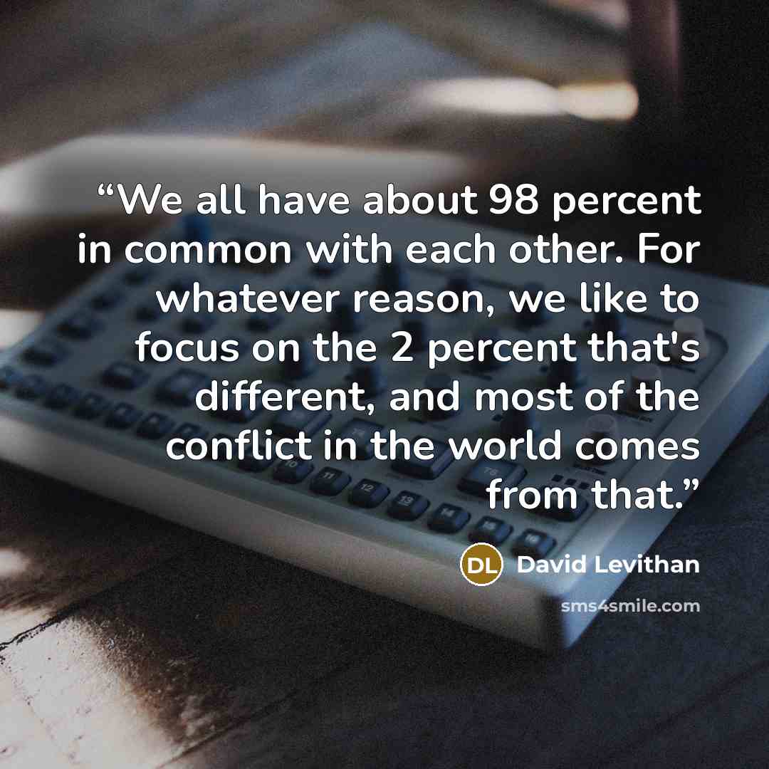 “We all have about 98 percent in common with each other. For whatever reason, we like to focus on the 2 percent that's different, and most of the conflict in the world comes from that.” quote by David Levithan